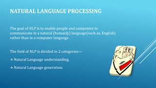 NATURAL LANGUAGE PROCESSING
The goal of NLP is to enable people and computers to
communicate in a natural (humanly) language(such as, English)
rather than in a computer language.
The field of NLP is divided in 2 categories—
 Natural Language understanding.
 Natural Language generation.

 