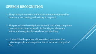 SPEECH RECOGNITION


The primary interactive method of communication used by
humans is not reading and writing, it is speech.



The goal of speech recognition research is to allow computers
to understand human speech. So that they can hear our
voices and recognize the words we are speaking.



It simplifies the process of interactive communication
between people and computers, thus it advances the goal of
NLP.

 