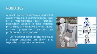 ROBOTICS
A Robot is a electro-mechanical device that
can by programmed to perform manual tasks
or a reprogrammable multi functional
manipulator designed to move materials,
parts, tools, or specialized devices through
variable
programmed
motions
for
performance of variety of tasks.
An ‘intelligent’ robot includes some kind
of sensory apparatus that allows it to
respond to change in it’s environment

 