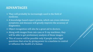 ADVANTAGES







They will probably be increasingly used in the field of
medicine.
A knowledge based expert system, which can cross-reference
symptoms and diseases will greatly improve the accuracy of
diagnostics.
Object recognition will also be a great aid to doctors.
Along with images from cats cans or X-ray machines, they
will be able to get preliminary analysis of those images.
This of course will be possible only if people solve legal
questions that arise by giving power to a machine to control
or influence the health of a human

 