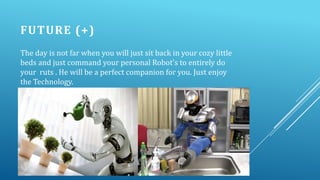 FUTURE (+)
The day is not far when you will just sit back in your cozy little
beds and just command your personal Robot's to entirely do
your ruts . He will be a perfect companion for you. Just enjoy
the Technology.

 