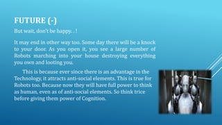 FUTURE (-)
But wait, don’t be happy. . !

It may end in other way too. Some day there will be a knock
to your door. As you open it, you see a large number of
Robots marching into your house destroying everything
you own and looting you.
This is because ever since there is an advantage in the
Technology, it attracts anti-social elements. This is true for
Robots too. Because now they will have full power to think
as human, even as of anti-social elements. So think trice
before giving them power of Cognition.

 