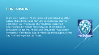 CONCLUSION
In it’s short existence, AI has increased understanding of the
nature of intelligence and provided an impressive array of
application in a wide range of areas. It has sharpened
understanding of human reasoning, and of the nature of
intelligence in general. At the same time, it has revealed the
complexity of modeling human reasoning providing new areas
and rich challenges for the future.

 