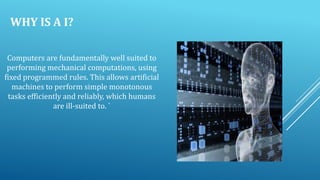 WHY IS A I?
Computers are fundamentally well suited to
performing mechanical computations, using
fixed programmed rules. This allows artificial
machines to perform simple monotonous
tasks efficiently and reliably, which humans
are ill-suited to. `

 