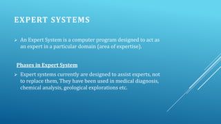 EXPERT SYSTEMS


An Expert System is a computer program designed to act as
an expert in a particular domain (area of expertise).

Phases in Expert System


Expert systems currently are designed to assist experts, not
to replace them, They have been used in medical diagnosis,
chemical analysis, geological explorations etc.

 