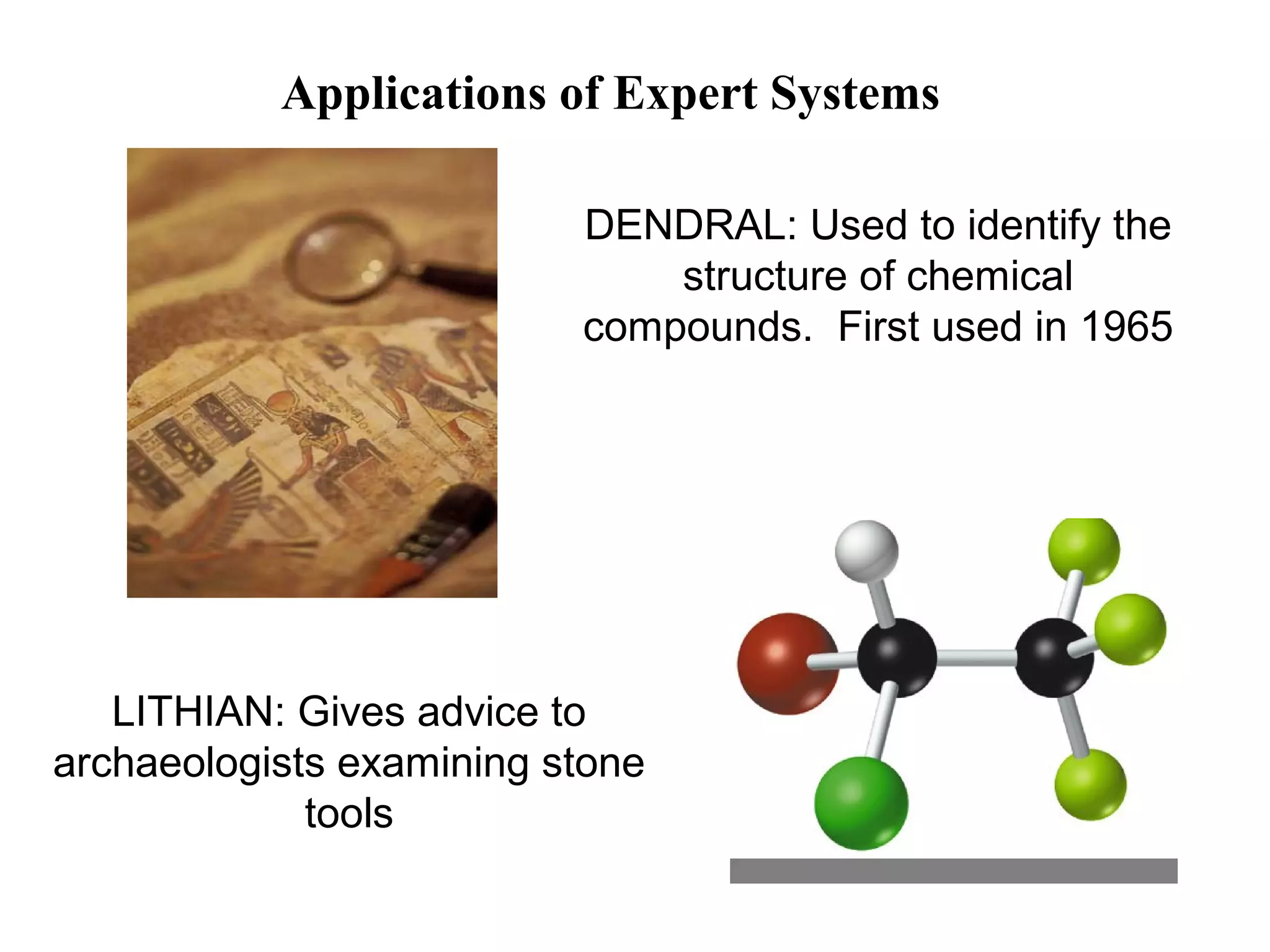 Applications of Expert Systems
DENDRAL: Used to identify the
structure of chemical
compounds. First used in 1965

LITHIAN: Gives advice to
archaeologists examining stone
tools

 