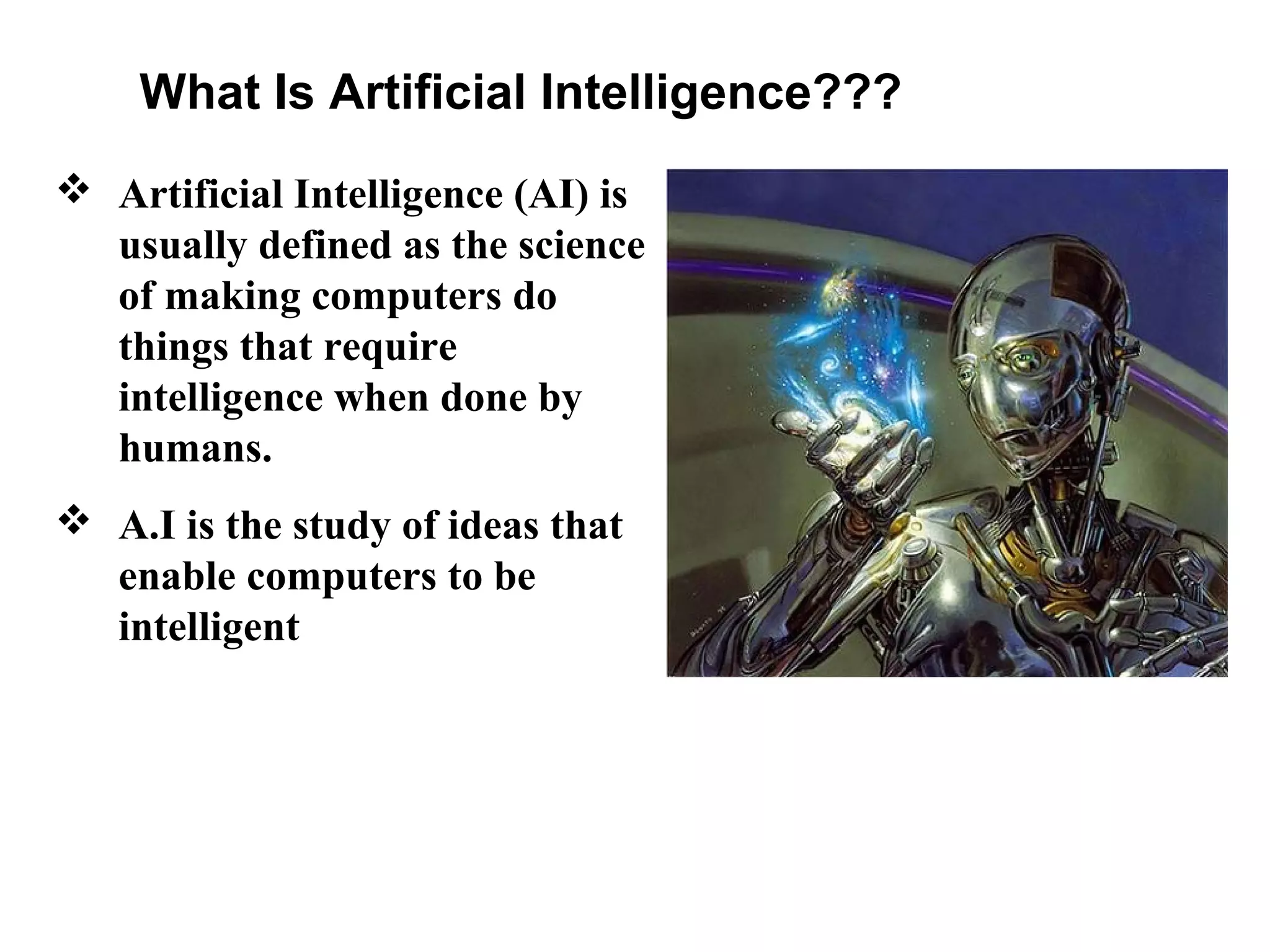 What Is Artificial Intelligence???
 Artificial Intelligence (AI) is
usually defined as the science
of making computers do
things that require
intelligence when done by
humans.
 A.I is the study of ideas that
enable computers to be
intelligent

 