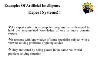 Examples Of Artificial Intelligence

Expert Systems!!
An expert system is a computer program that is designed to
hold the accumulated knowledge of one or more domain
experts
It reasons with knowledge of some specialist subject with a
view to solving problems or giving advice
They are tested by being placed in the same real world
problem solving situation

 