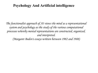 Psychology And Artificial intelligence

The functionalist approach of AI views the mind as a representational
system and psychology as the study of the various computational
processes whereby mental representations are constructed, organized,
and interpreted.
(Margaret Boden's essays written between 1982 and 1988)

 