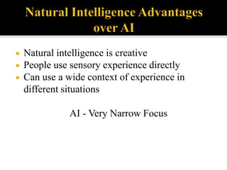 



Natural intelligence is creative
People use sensory experience directly
Can use a wide context of experience in
different situations
AI - Very Narrow Focus

 