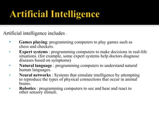 Artificial intelligence includes :







Games playing: programming computers to play games such as
chess and checkers.
Expert systems : programming computers to make decisions in real-life
situations. (for example, some expert systems help doctors diagnose
diseases based on symptoms)
Natural language : programming computers to understand natural
human languages.
Neural networks : Systems that simulate intelligence by attempting
to reproduce the types of physical connections that occur in animal
brains.
Robotics : programming computers to see and hear and react to
other sensory stimuli.

 