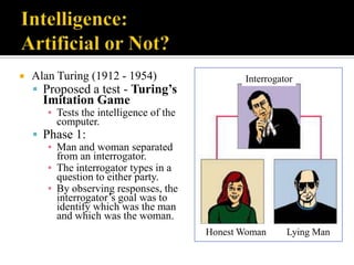 

Alan Turing (1912 - 1954)
 Proposed a test - Turing’s

Interrogator

Imitation Game

▪ Tests the intelligence of the
computer.

 Phase 1:

▪ Man and woman separated
from an interrogator.
▪ The interrogator types in a
question to either party.
▪ By observing responses, the
interrogator‟s goal was to
identify which was the man
and which was the woman.
Honest Woman

Lying Man

 