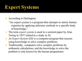 





According to Darlington:
“An expert system is a program that attempts to mimic human
expertise by applying inference methods to a specific body
of knowledge.”
The term expert system is used in a seminal paper by Alan
Turing in 1937 related to a study in AI.
An Expert System (ES) is a computer program that reasons
using knowledge to solve complex problems.
Traditionally, computers solve complex problems by
arithmetic calculations; and the knowledge to solve the
problem is only known by the human programmer.

 