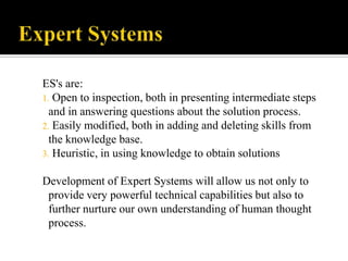 ES's are:
1. Open to inspection, both in presenting intermediate steps
and in answering questions about the solution process.
2. Easily modified, both in adding and deleting skills from
the knowledge base.
3. Heuristic, in using knowledge to obtain solutions
Development of Expert Systems will allow us not only to
provide very powerful technical capabilities but also to
further nurture our own understanding of human thought
process.

 