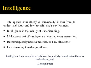 Intelligence is the ability to learn about, to learn from, to
understand about and interact with one‟s environment.


 Intelligence is the faculty of understanding.

 Make sense out of ambiguous or contradictory messages.
 Respond quickly and successfully to new situations.
 Use reasoning to solve problems.
Intelligence is not to make no mistakes but quickly to understand how to
make them good
(German Poet)

 