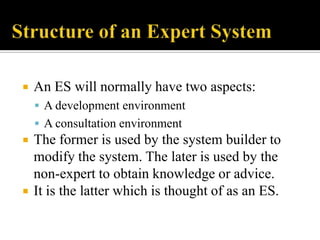 

An ES will normally have two aspects:
 A development environment
 A consultation environment





The former is used by the system builder to
modify the system. The later is used by the
non-expert to obtain knowledge or advice.
It is the latter which is thought of as an ES.

 