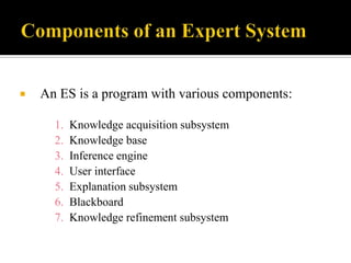 

An ES is a program with various components:
1.
2.
3.
4.
5.
6.
7.

Knowledge acquisition subsystem
Knowledge base
Inference engine
User interface
Explanation subsystem
Blackboard
Knowledge refinement subsystem

 