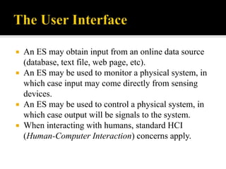 An ES may obtain input from an online data source
(database, text file, web page, etc).
 An ES may be used to monitor a physical system, in
which case input may come directly from sensing
devices.
 An ES may be used to control a physical system, in
which case output will be signals to the system.
 When interacting with humans, standard HCI
(Human-Computer Interaction) concerns apply.


 