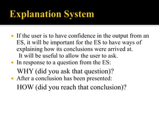 If the user is to have confidence in the output from an
ES, it will be important for the ES to have ways of
explaining how its conclusions were arrived at.
It will be useful to allow the user to ask.
 In response to a question from the ES:


WHY (did you ask that question)?


After a conclusion has been presented:

HOW (did you reach that conclusion)?

 