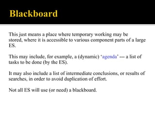 This just means a place where temporary working may be
stored, where it is accessible to various component parts of a large
ES.
This may include, for example, a (dynamic) „agenda‟ --- a list of
tasks to be done (by the ES).
It may also include a list of intermediate conclusions, or results of
searches, in order to avoid duplication of effort.

Not all ES will use (or need) a blackboard.

 