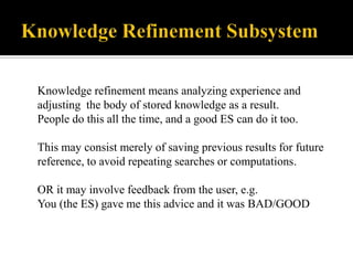 Knowledge refinement means analyzing experience and
adjusting the body of stored knowledge as a result.
People do this all the time, and a good ES can do it too.
This may consist merely of saving previous results for future
reference, to avoid repeating searches or computations.
OR it may involve feedback from the user, e.g.
You (the ES) gave me this advice and it was BAD/GOOD

 