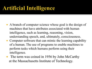 





A branch of computer science whose goal is the design of
machines that have attributes associated with human
intelligence, such as learning, reasoning, vision,
understanding speech, and, ultimately, consciousness.
Computer software that can mimic the learning capability
of a human. The use of programs to enable machines to
perform tasks which humans perform using their
intelligence.

The term was coined in 1956 by John McCarthy
at the Massachusetts Institute of Technology.

 