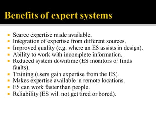









Scarce expertise made available.
Integration of expertise from different sources.
Improved quality (e.g. where an ES assists in design).
Ability to work with incomplete information.
Reduced system downtime (ES monitors or finds
faults).
Training (users gain expertise from the ES).
Makes expertise available in remote locations.
ES can work faster than people.
Reliability (ES will not get tired or bored).

 