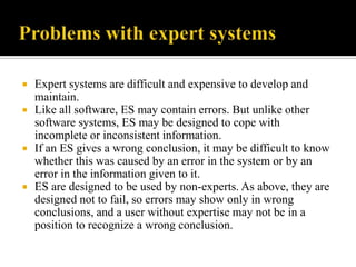 






Expert systems are difficult and expensive to develop and
maintain.
Like all software, ES may contain errors. But unlike other
software systems, ES may be designed to cope with
incomplete or inconsistent information.
If an ES gives a wrong conclusion, it may be difficult to know
whether this was caused by an error in the system or by an
error in the information given to it.
ES are designed to be used by non-experts. As above, they are
designed not to fail, so errors may show only in wrong
conclusions, and a user without expertise may not be in a
position to recognize a wrong conclusion.

 