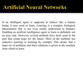 If an intelligent agent is supposed to behave like a human
being, it may need to learn. Learning is a complex biological
phenomenon that is not even totally understood in humans.
Enabling an artificial intelligence agent to learn is definitely not
an easy task. However, several methods have been used in the
past that create hope for the future. Most of the methods use
inductive learning or learning by example. This means that a
large set of problems and their solutions is given to the machine
from which to learn.

 