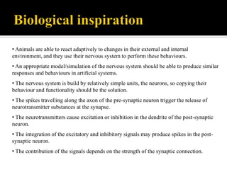 • Animals are able to react adaptively to changes in their external and internal
environment, and they use their nervous system to perform these behaviours.
• An appropriate model/simulation of the nervous system should be able to produce similar
responses and behaviours in artificial systems.
• The nervous system is build by relatively simple units, the neurons, so copying their
behaviour and functionality should be the solution.

• The spikes travelling along the axon of the pre-synaptic neuron trigger the release of
neurotransmitter substances at the synapse.
• The neurotransmitters cause excitation or inhibition in the dendrite of the post-synaptic
neuron.
• The integration of the excitatory and inhibitory signals may produce spikes in the postsynaptic neuron.
• The contribution of the signals depends on the strength of the synaptic connection.

 