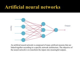 Inputs

Output

An artificial neural network is composed of many artificial neurons that are
linked together according to a specific network architecture. The objective of
the neural network is to transform the inputs into meaningful outputs.

 