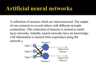 A collection of neurons which are interconnected. The output
of one connects to several others with different strength
connections. This collection of neurons is termed as multilayer networks. Initially, neural networks have no knowledge.
(All information is learned from experience using the
network.)
Neuron 1
Input 1
Output from
Neuron 1

Input 2

Input 3
Neuron 2

Output from
Neuron 2

 