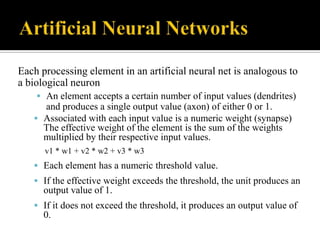 Each processing element in an artificial neural net is analogous to
a biological neuron
 An element accepts a certain number of input values (dendrites)

and produces a single output value (axon) of either 0 or 1.
 Associated with each input value is a numeric weight (synapse)
The effective weight of the element is the sum of the weights
multiplied by their respective input values.
v1 * w1 + v2 * w2 + v3 * w3

 Each element has a numeric threshold value.
 If the effective weight exceeds the threshold, the unit produces an

output value of 1.
 If it does not exceed the threshold, it produces an output value of

0.

 