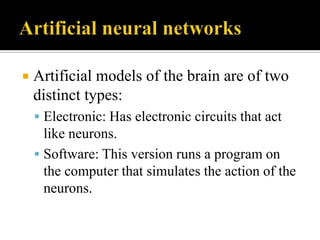 

Artificial models of the brain are of two
distinct types:
 Electronic: Has electronic circuits that act

like neurons.
 Software: This version runs a program on
the computer that simulates the action of the
neurons.

 