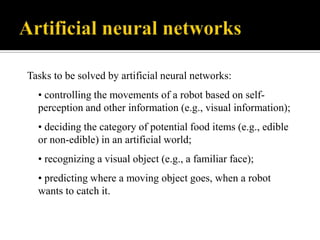 Tasks to be solved by artificial neural networks:

• controlling the movements of a robot based on selfperception and other information (e.g., visual information);
• deciding the category of potential food items (e.g., edible
or non-edible) in an artificial world;
• recognizing a visual object (e.g., a familiar face);
• predicting where a moving object goes, when a robot
wants to catch it.

 