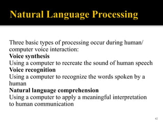 Three basic types of processing occur during human/
computer voice interaction:
Voice synthesis
Using a computer to recreate the sound of human speech
Voice recognition
Using a computer to recognize the words spoken by a
human
Natural language comprehension
Using a computer to apply a meaningful interpretation
to human communication
42

 