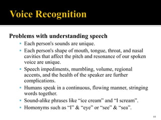 Problems with understanding speech
 Each person's sounds are unique.
 Each person's shape of mouth, tongue, throat, and nasal







cavities that affect the pitch and resonance of our spoken
voice are unique.
Speech impediments, mumbling, volume, regional
accents, and the health of the speaker are further
complications.
Humans speak in a continuous, flowing manner, stringing
words together.
Sound-alike phrases like “ice cream” and “I scream”.
Homonyms such as “I” & “eye” or “see” & “sea”.
44

 