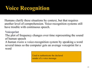 Humans clarify these situations by context, but that requires
another level of comprehension. Voice-recognition systems still
have trouble with continuous speech.
Voiceprint
The plot of frequency changes over time representing the sound
of human speech
A human trains a voice-recognition system by speaking a word
several times so the computer gets an average voiceprint for a
word
Used to authenticate the declared
sender of a voice message

45

 