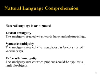 Natural language is ambiguous!
Lexical ambiguity
The ambiguity created when words have multiple meanings.
Syntactic ambiguity
The ambiguity created when sentences can be constructed in
various ways.

Referential ambiguity
The ambiguity created when pronouns could be applied to
multiple objects.
46

 