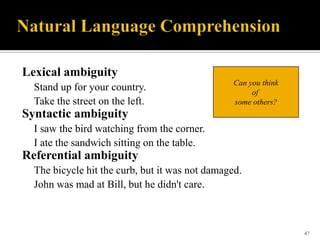 Lexical ambiguity
Stand up for your country.
Take the street on the left.

Can you think
of
some others?

Syntactic ambiguity
I saw the bird watching from the corner.
I ate the sandwich sitting on the table.

Referential ambiguity
The bicycle hit the curb, but it was not damaged.
John was mad at Bill, but he didn't care.

47

 