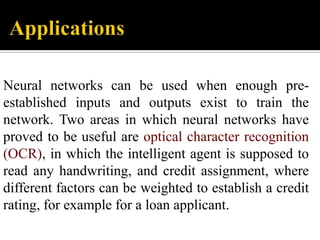 Neural networks can be used when enough preestablished inputs and outputs exist to train the
network. Two areas in which neural networks have
proved to be useful are optical character recognition
(OCR), in which the intelligent agent is supposed to
read any handwriting, and credit assignment, where
different factors can be weighted to establish a credit
rating, for example for a loan applicant.

 