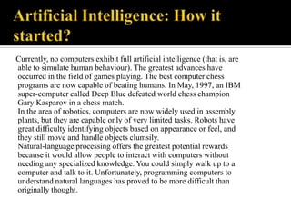 Currently, no computers exhibit full artificial intelligence (that is, are
able to simulate human behaviour). The greatest advances have
occurred in the field of games playing. The best computer chess
programs are now capable of beating humans. In May, 1997, an IBM
super-computer called Deep Blue defeated world chess champion
Gary Kasparov in a chess match.
In the area of robotics, computers are now widely used in assembly
plants, but they are capable only of very limited tasks. Robots have
great difficulty identifying objects based on appearance or feel, and
they still move and handle objects clumsily.
Natural-language processing offers the greatest potential rewards
because it would allow people to interact with computers without
needing any specialized knowledge. You could simply walk up to a
computer and talk to it. Unfortunately, programming computers to
understand natural languages has proved to be more difficult than
originally thought.

 