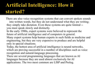 There are also voice recognition systems that can convert spoken sounds
into written words, but they do not understand what they are writing;
they simply take dictation. Even these systems are quite limited -you must speak slowly and distinctly.
In the early 1980s, expert systems were believed to represent the
future of artificial intelligence and of computers in general.
Many expert systems help human experts in such fields as medicine and
engineering, but they are very expensive to produce and are helpful
only in special situations.
Today, the hottest area of artificial intelligence is neural networks,
which are proving successful in a number of disciplines such as voice
recognition and natural-language processing.
There are several programming languages that are known as AI
languages because they are used almost exclusively for AI
applications. The two most common are LISP and Prolog.

 