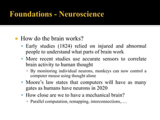 

How do the brain works?
 Early studies (1824) relied on injured and abnormal

people to understand what parts of brain work
 More recent studies use accurate sensors to correlate
brain activity to human thought
▪ By monitoring individual neurons, monkeys can now control a
computer mouse using thought alone

 Moore‟s law states that computers will have as many

gates as humans have neurons in 2020
 How close are we to have a mechanical brain?
▪ Parallel computation, remapping, interconnections,….

 