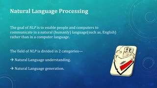 Natural Language Processing
The goal of NLP is to enable people and computers to
communicate in a natural (humanly) language(such as, English)
rather than in a computer language.
The field of NLP is divided in 2 categories—
 Natural Language understanding.
 Natural Language generation.

 