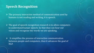 Speech Recognition
 The primary interactive method of communication used by
humans is not reading and writing, it is speech.
 The goal of speech recognition research is to allow computers
to understand human speech. So that they can hear our
voices and recognize the words we are speaking.
 It simplifies the process of interactive communication
between people and computers, thus it advances the goal of
NLP.

 