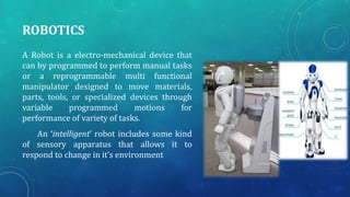 ROBOTICS
A Robot is a electro-mechanical device that
can by programmed to perform manual tasks
or a reprogrammable multi functional
manipulator designed to move materials,
parts, tools, or specialized devices through
variable
programmed
motions
for
performance of variety of tasks.
An ‘intelligent’ robot includes some kind
of sensory apparatus that allows it to
respond to change in it’s environment

 