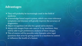Advantages
 They will probably be increasingly used in the field of
medicine.
 A knowledge based expert system, which can cross-reference
symptoms and diseases will greatly improve the accuracy of
diagnostics.
 Object recognition will also be a great aid to doctors.
 Along with images from cats cans or X-ray machines, they
will be able to get preliminary analysis of those images.
 This of course will be possible only if people solve legal
questions that arise by giving power to a machine to control
or influence the health of a human

 