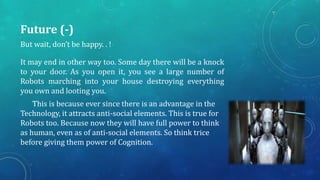 Future (-)
But wait, don’t be happy. . !

It may end in other way too. Some day there will be a knock
to your door. As you open it, you see a large number of
Robots marching into your house destroying everything
you own and looting you.
This is because ever since there is an advantage in the
Technology, it attracts anti-social elements. This is true for
Robots too. Because now they will have full power to think
as human, even as of anti-social elements. So think trice
before giving them power of Cognition.

 
