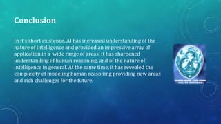Conclusion
In it’s short existence, AI has increased understanding of the
nature of intelligence and provided an impressive array of
application in a wide range of areas. It has sharpened
understanding of human reasoning, and of the nature of
intelligence in general. At the same time, it has revealed the
complexity of modeling human reasoning providing new areas
and rich challenges for the future.

 